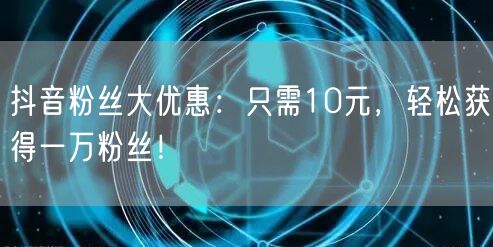 抖音粉丝大优惠：只需10元，轻松获得一万粉丝！